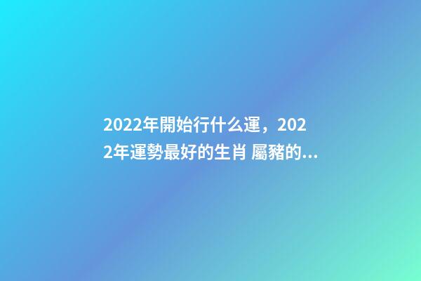 2022年開始行什么運，2022年運勢最好的生肖 屬豬的山頭火命好不好,屬豬山頭火財運如何？-第1張-觀點-玄機派